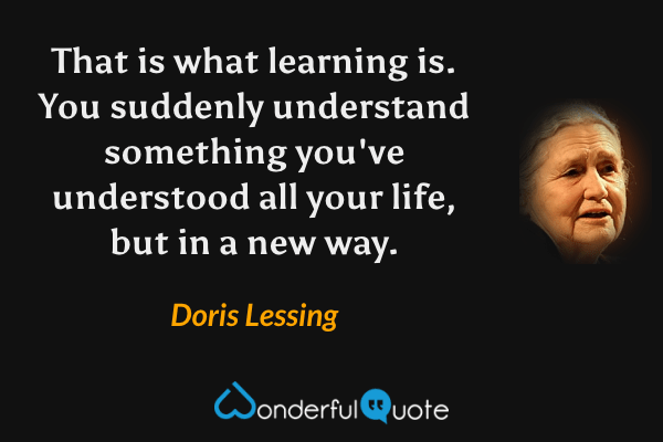 That is what learning is. You suddenly understand something you've understood all your life, but in a new way. - Doris Lessing quote.
