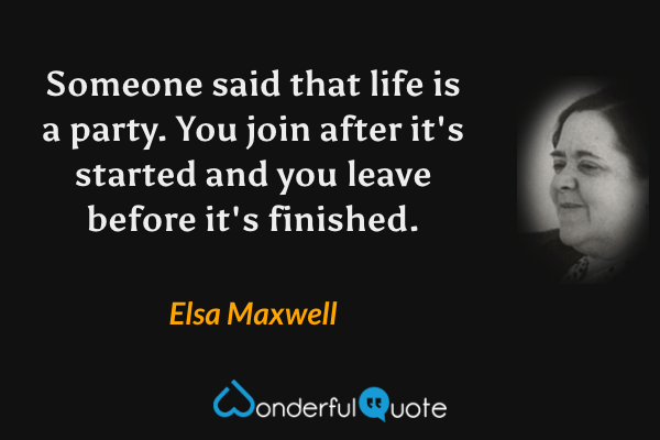 Someone said that life is a party.  You join after it's started and you leave before it's finished. - Elsa Maxwell quote.