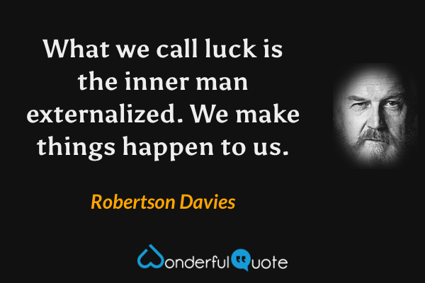 What we call luck is the inner man externalized.  We make things happen to us. - Robertson Davies quote.