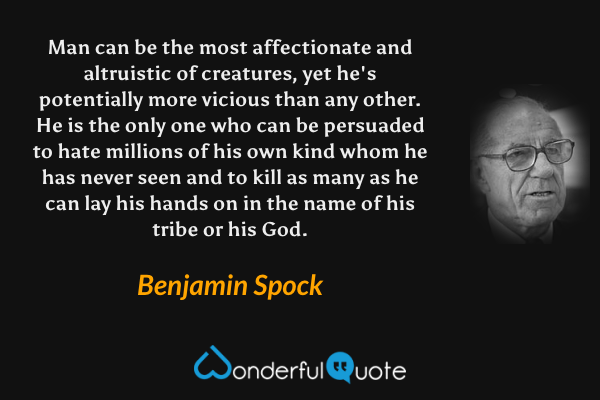 Man can be the most affectionate and altruistic of creatures, yet he's potentially more vicious than any other. He is the only one who can be persuaded to hate millions of his own kind whom he has never seen and to kill as many as he can lay his hands on in the name of his tribe or his God. - Benjamin Spock quote.