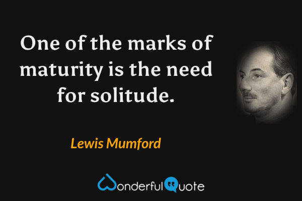 One of the marks of maturity is the need for solitude. - Lewis Mumford quote.