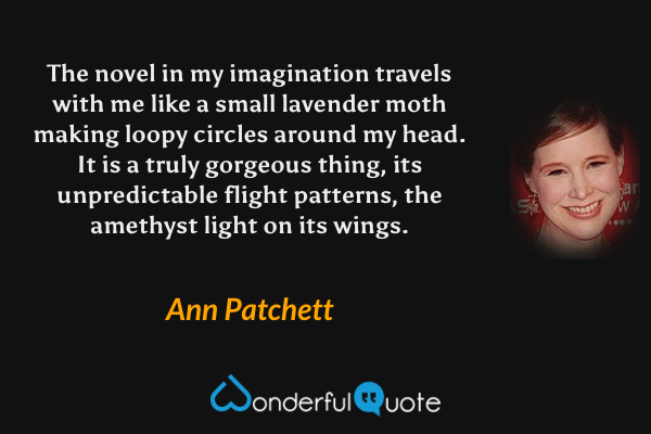 The novel in my imagination travels with me like a small lavender moth making loopy circles around my head. It is a truly gorgeous thing, its unpredictable flight patterns, the amethyst light on its wings. - Ann Patchett quote.
