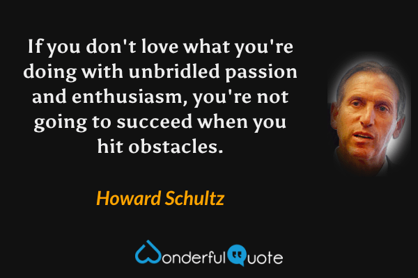If you don't love what you're doing with unbridled passion and enthusiasm, you're not going to succeed when you hit obstacles. - Howard Schultz quote.