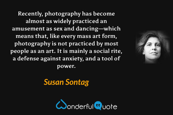 Recently, photography has become almost as widely practiced an amusement as sex and dancing—which means that, like every mass art form, photography is not practiced by most people as an art. It is mainly a social rite, a defense against anxiety, and a tool of power. - Susan Sontag quote.