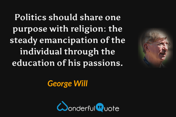 Politics should share one purpose with religion: the steady emancipation of the individual through the education of his passions. - George Will quote.