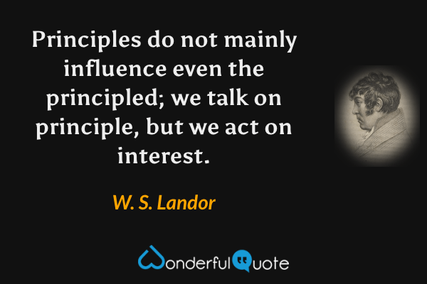 Principles do not mainly influence even the principled; we talk on principle, but we act on interest. - W. S. Landor quote.