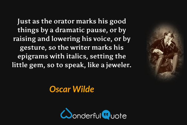 Just as the orator marks his good things by a dramatic pause, or by raising and lowering his voice, or by gesture, so the writer marks his epigrams with italics, setting the little gem, so to speak, like a jeweler. - Oscar Wilde quote.