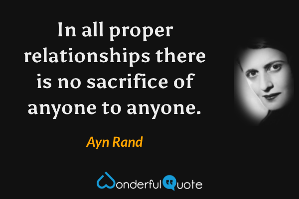 In all proper relationships there is no sacrifice of anyone to anyone. - Ayn Rand quote.