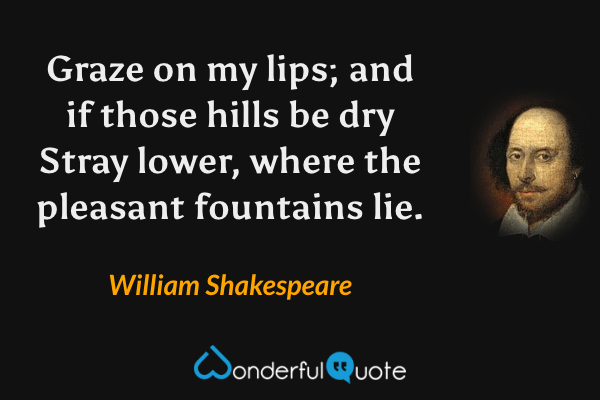Graze on my lips; and if those hills be dry
Stray lower, where the pleasant fountains lie. - William Shakespeare quote.