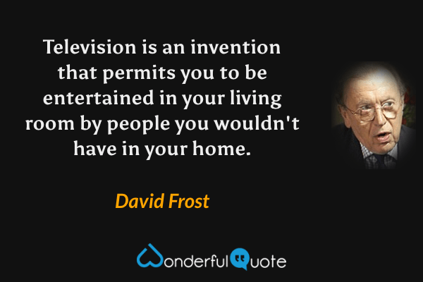 Television is an invention that permits you to be entertained in your living room by people you wouldn't have in your home. - David Frost quote.