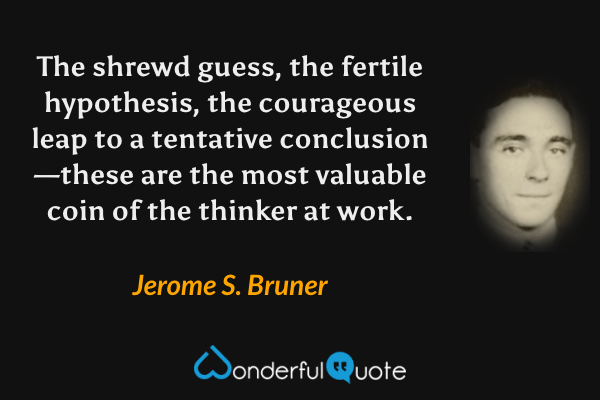 The shrewd guess, the fertile hypothesis, the courageous leap to a tentative conclusion—these are the most valuable coin of the thinker at work. - Jerome S. Bruner quote.