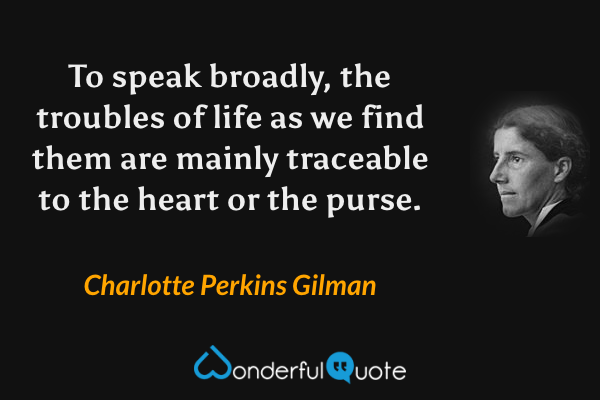 To speak broadly, the troubles of life as we find them are mainly traceable to the heart or the purse. - Charlotte Perkins Gilman quote.