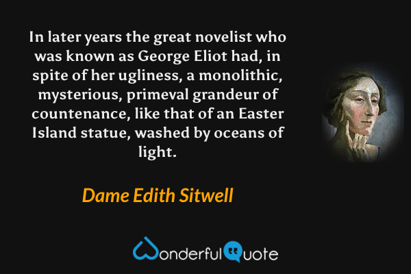In later years the great novelist who was known as George Eliot had, in spite of her ugliness, a monolithic, mysterious, primeval grandeur of countenance, like that of an Easter Island statue, washed by oceans of light. - Dame Edith Sitwell quote.