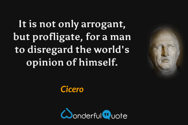 It is not only arrogant, but profligate, for a man to disregard the world's opinion of himself. - Cicero quote.