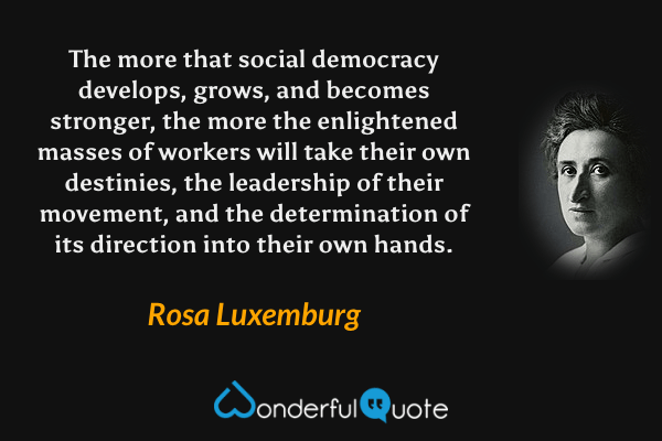 The more that social democracy develops, grows, and becomes stronger, the more the enlightened masses of workers will take their own destinies, the leadership of their movement, and the determination of its direction into their own hands. - Rosa Luxemburg quote.