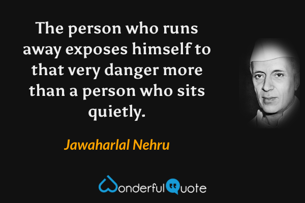 The person who runs away exposes himself to that very danger more than a person who sits quietly. - Jawaharlal Nehru quote.