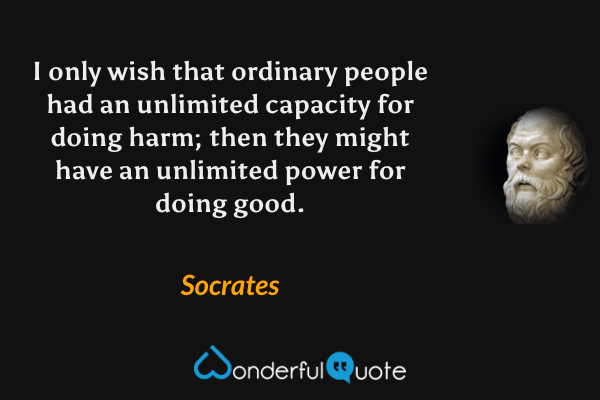 I only wish that ordinary people had an unlimited capacity for doing harm; then they might have an unlimited power for doing good. - Socrates quote.