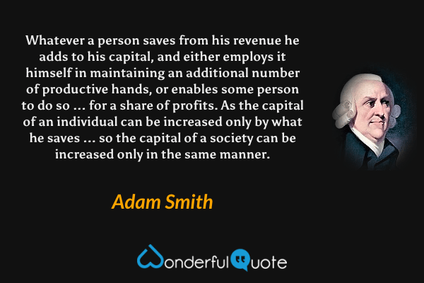 Whatever a person saves from his revenue he adds to his capital, and either employs it himself in maintaining an additional number of productive hands, or enables some person to do so ... for a share of profits. As the capital of an individual can be increased only by what he saves ... so the capital of a society can be increased only in the same manner. - Adam Smith quote.