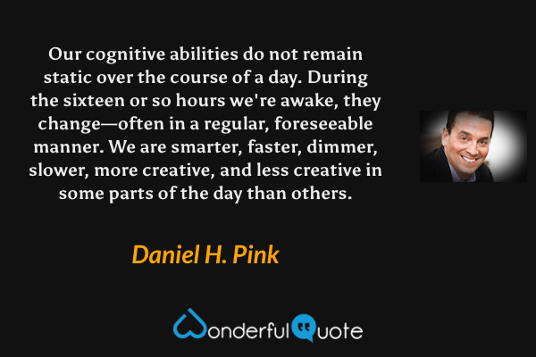 Our cognitive abilities do not remain static over the course of a day. During the sixteen or so hours we're awake, they change—often in a regular, foreseeable manner. We are smarter, faster, dimmer, slower, more creative, and less creative in some parts of the day than others. - Daniel H. Pink quote.