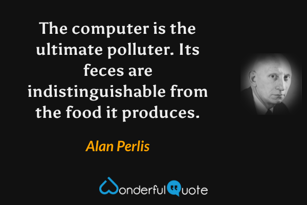 The computer is the ultimate polluter. Its feces are indistinguishable from the food it produces. - Alan Perlis quote.