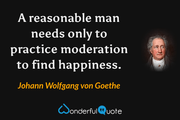A reasonable man needs only to practice moderation to find happiness. - Johann Wolfgang von Goethe quote.