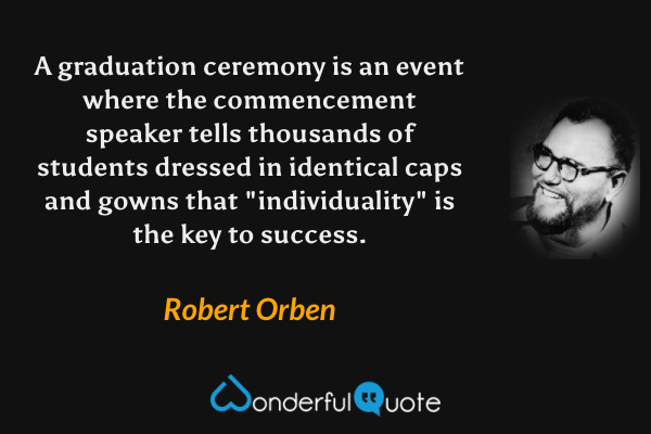A graduation ceremony is an event where the commencement speaker tells thousands of students dressed in identical caps and gowns that "individuality" is the key to success. - Robert Orben quote.