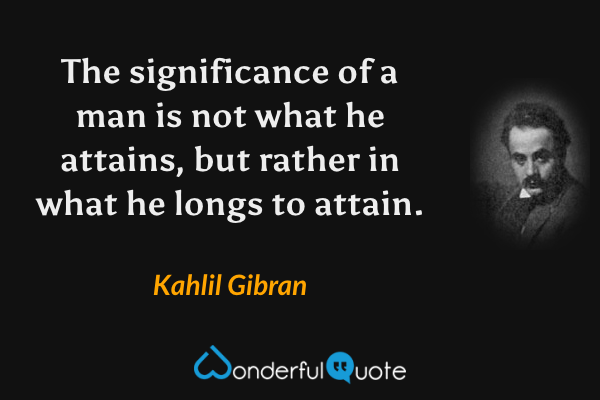 The significance of a man is not what he attains, but rather in what he longs to attain. - Kahlil Gibran quote.