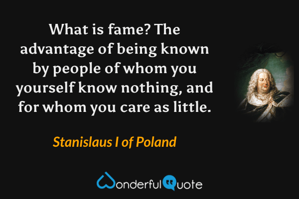 What is fame? The advantage of being known by people of whom you yourself know nothing, and for whom you care as little. - Stanislaus I of Poland quote.
