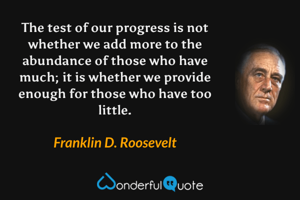The test of our progress is not whether we add more to the abundance of those who have much; it is whether we provide enough for those who have too little. - Franklin D. Roosevelt quote.