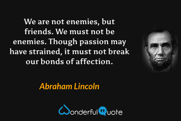 We are not enemies, but friends. We must not be enemies. Though passion may have strained, it must not break our bonds of affection. - Abraham Lincoln quote.