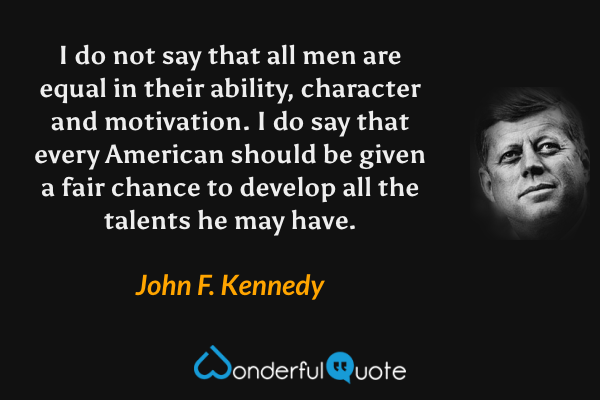 I do not say that all men are equal in their ability, character and motivation. I do say that every American should be given a fair chance to develop all the talents he may have. - John F. Kennedy quote.