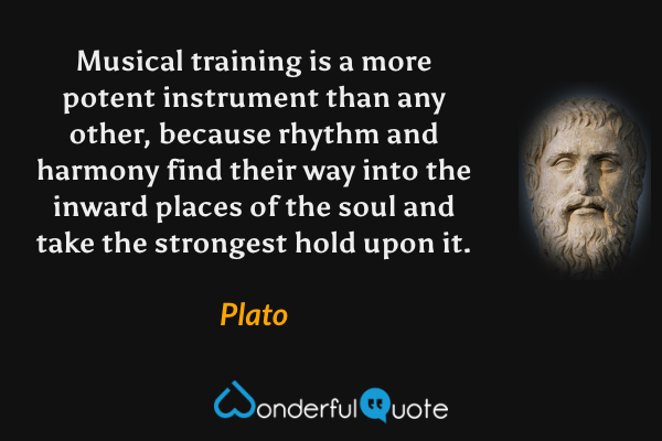 Musical training is a more potent instrument than any other, because rhythm and harmony find their way into the inward places of the soul and take the strongest hold upon it. - Plato quote.