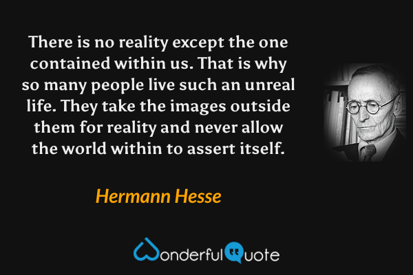 There is no reality except the one contained within us. That is why so many people live such an unreal life. They take the images outside them for reality and never allow the world within to assert itself. - Hermann Hesse quote.