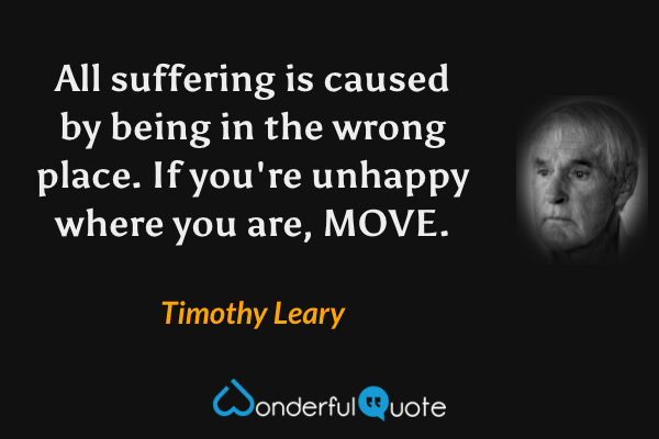 All suffering is caused by being in the wrong place. If you're unhappy where you are, MOVE. - Timothy Leary quote.
