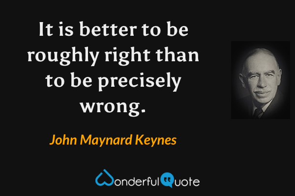 It is better to be roughly right than to be precisely wrong. - John Maynard Keynes quote.