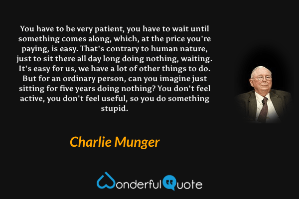 You have to be very patient, you have to wait until something comes along, which, at the price you're paying, is easy. That's contrary to human nature, just to sit there all day long doing nothing, waiting. It's easy for us, we have a lot of other things to do. But for an ordinary person, can you imagine just sitting for five years doing nothing? You don't feel active, you don't feel useful, so you do something stupid. - Charlie Munger quote.