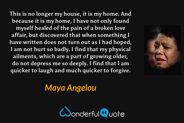 This is no longer my house, it is my home. And because it is my home, I have not only found myself healed of the pain of a broken love affair, but discovered that when something I have written does not turn out as I had hoped, I am not hurt so badly. I find that my physical ailments, which are a part of growing older, do not depress me so deeply. I find that I am quicker to laugh and much quicker to forgive. - Maya Angelou quote.