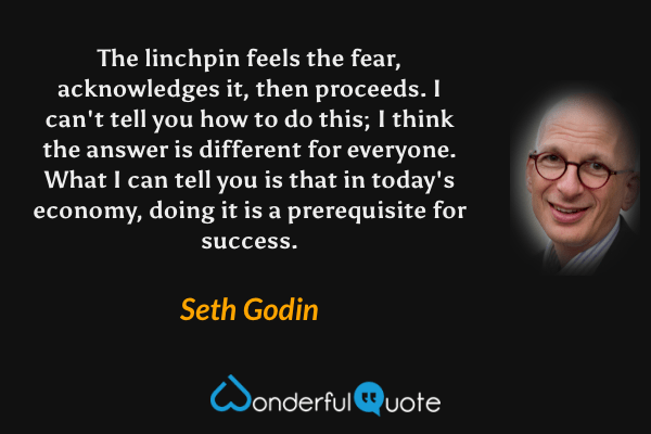 The linchpin feels the fear, acknowledges it, then proceeds. I can't tell you how to do this; I think the answer is different for everyone. What I can tell you is that in today's economy, doing it is a prerequisite for success. - Seth Godin quote.
