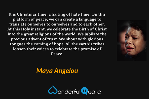 It is Christmas time, a halting of hate time. On this platform of peace, we can create a language to translate ourselves to ourselves and to each other. At this Holy instant, we celebrate the Birth of Christ into the great religions of the world. We jubilate the precious advent of trust. We shout with glorious tongues the coming of hope. All the earth's tribes loosen their voices to celebrate the promise of Peace. - Maya Angelou quote.