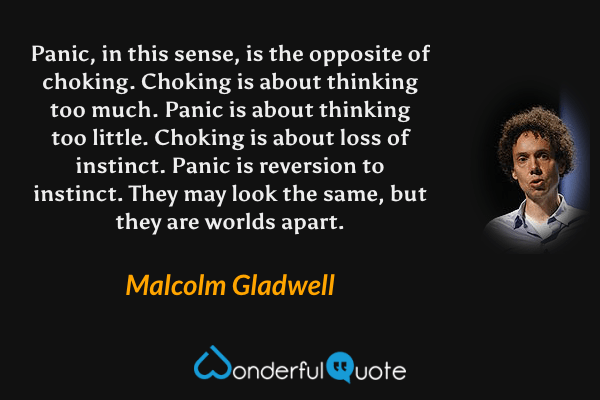 Panic, in this sense, is the opposite of choking. Choking is about thinking too much. Panic is about thinking too little. Choking is about loss of instinct. Panic is reversion to instinct. They may look the same, but they are worlds apart. - Malcolm Gladwell quote.