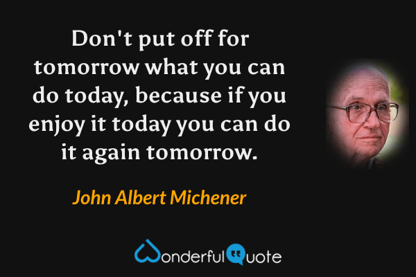 Don't put off for tomorrow what you can do today, because if you enjoy it today you can do it again tomorrow. - John Albert Michener quote.