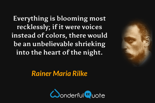 Everything is blooming most recklessly; if it were voices instead of colors, there would be an unbelievable shrieking into the heart of the night. - Rainer Maria Rilke quote.