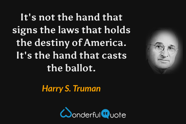It's not the hand that signs the laws that holds the destiny of America. It's the hand that casts the ballot. - Harry S. Truman quote.