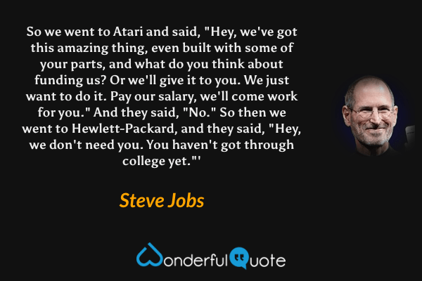 So we went to Atari and said, "Hey, we've got this amazing thing, even built with some of your parts, and what do you think about funding us? Or we'll give it to you. We just want to do it. Pay our salary, we'll come work for you." And they said, "No." So then we went to Hewlett-Packard, and they said, "Hey, we don't need you. You haven't got through college yet."' - Steve Jobs quote.
