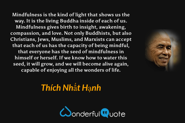 Mindfulness is the kind of light that shows us the way. It is the living Buddha inside of each of us. Mindfulness gives birth to insight, awakening, compassion, and love. Not only Buddhists, but also Christians, Jews, Muslims, and Marxists can accept that each of us has the capacity of being mindful, that everyone has the seed of mindfulness in himself or herself. If we know how to water this seed, it will grow, and we will become alive again, capable of enjoying all the wonders of life. - Thích Nhất Hạnh quote.
