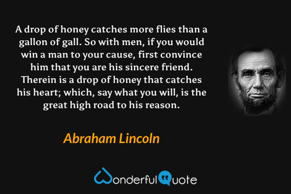 A drop of honey catches more flies than a gallon of gall. So with men, if you would win a man to your cause, first convince him that you are his sincere friend. Therein is a drop of honey that catches his heart; which, say what you will, is the great high road to his reason. - Abraham Lincoln quote.