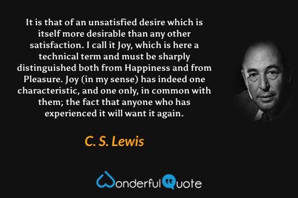 It is that of an unsatisfied desire which is itself more desirable than any other satisfaction. I call it Joy, which is here a technical term and must be sharply distinguished both from Happiness and from Pleasure. Joy (in my sense) has indeed one characteristic, and one only, in common with them; the fact that anyone who has experienced it will want it again. - C. S. Lewis quote.