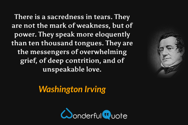 There is a sacredness in tears. They are not the mark of weakness, but of power. They speak more eloquently than ten thousand tongues. They are the messengers of overwhelming grief, of deep contrition, and of unspeakable love. - Washington Irving quote.