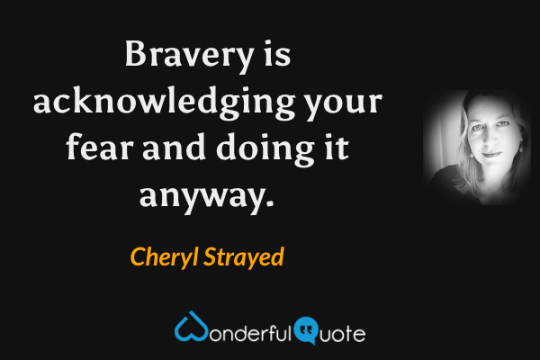 Bravery is acknowledging your fear and doing it anyway. - Cheryl Strayed quote.