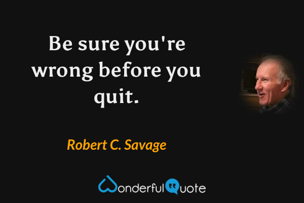 Be sure you're wrong before you quit. - Robert C. Savage quote.